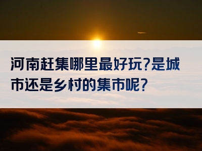 河南赶集哪里最好玩？是城市还是乡村的集市呢？