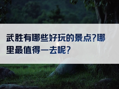 武胜有哪些好玩的景点？哪里最值得一去呢？