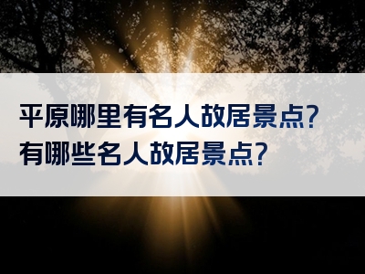 平原哪里有名人故居景点？有哪些名人故居景点？