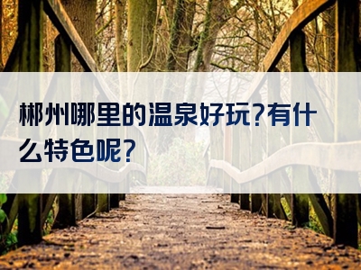 郴州哪里的温泉好玩？有什么特色呢？