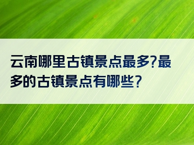 云南哪里古镇景点最多？最多的古镇景点有哪些？