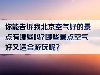 你能告诉我北京空气好的景点有哪些吗？哪些景点空气好又适合游玩呢？