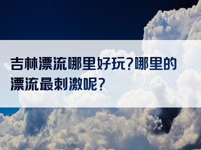 吉林漂流哪里好玩？哪里的漂流最刺激呢？