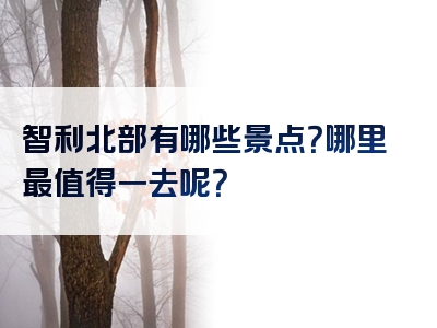 智利北部有哪些景点？哪里最值得一去呢？