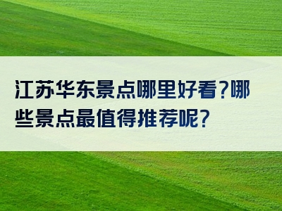 江苏华东景点哪里好看？哪些景点最值得推荐呢？