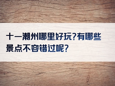 十一潮州哪里好玩？有哪些景点不容错过呢？