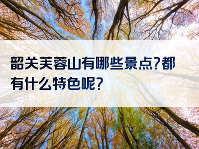 韶关芙蓉山有哪些景点？都有什么特色呢？