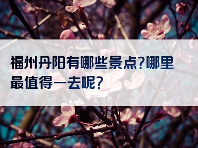 福州丹阳有哪些景点？哪里最值得一去呢？