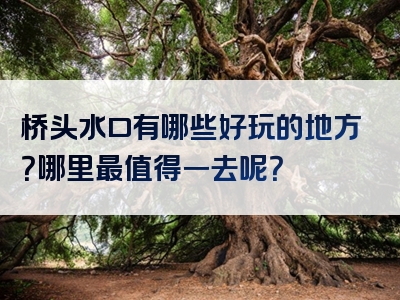 桥头水口有哪些好玩的地方？哪里最值得一去呢？