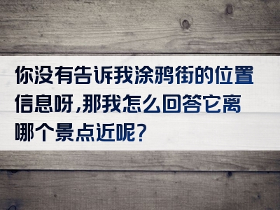 你没有告诉我涂鸦街的位置信息呀，那我怎么回答它离哪个景点近呢？