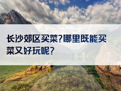 长沙郊区买菜？哪里既能买菜又好玩呢？