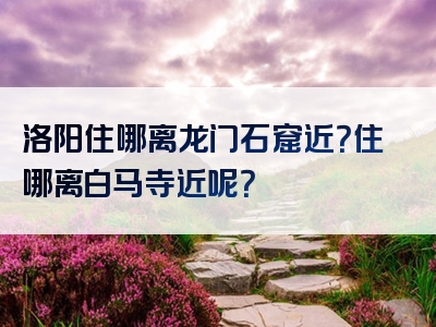 洛阳住哪离龙门石窟近？住哪离白马寺近呢？