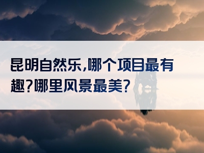 昆明自然乐，哪个项目最有趣？哪里风景最美？