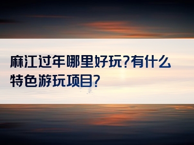 麻江过年哪里好玩？有什么特色游玩项目？