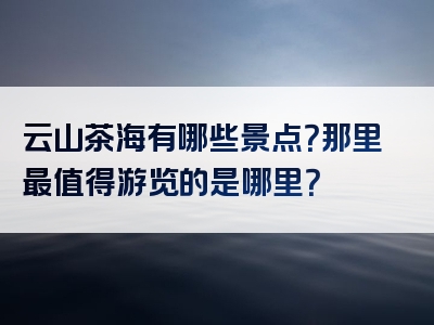 云山茶海有哪些景点？那里最值得游览的是哪里？