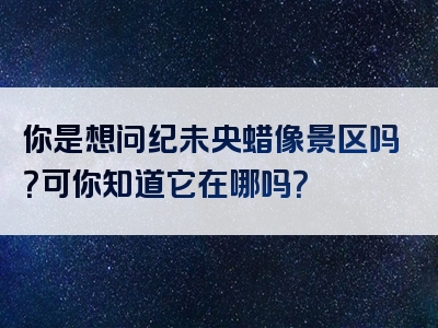 你是想问纪未央蜡像景区吗？可你知道它在哪吗？