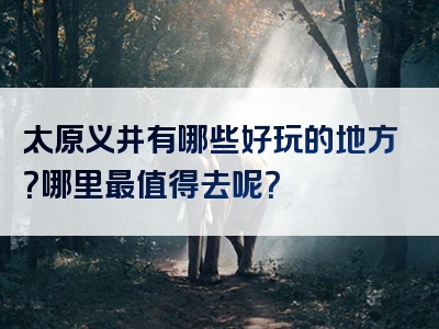 太原义井有哪些好玩的地方？哪里最值得去呢？