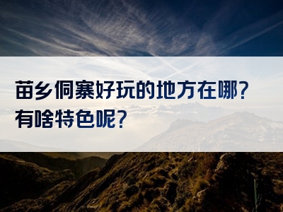 苗乡侗寨好玩的地方在哪？有啥特色呢？