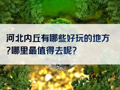 河北内丘有哪些好玩的地方？哪里最值得去呢？