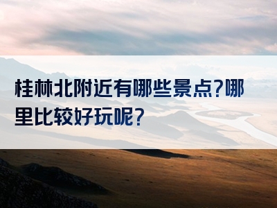 桂林北附近有哪些景点？哪里比较好玩呢？