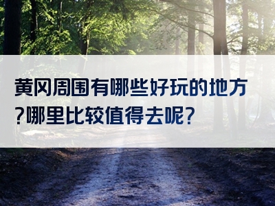 黄冈周围有哪些好玩的地方？哪里比较值得去呢？