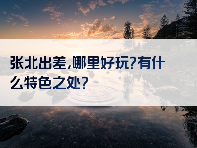 张北出差，哪里好玩？有什么特色之处？