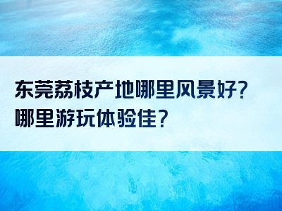 东莞荔枝产地哪里风景好？哪里游玩体验佳？