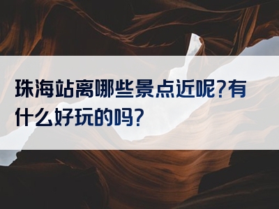 珠海站离哪些景点近呢？有什么好玩的吗？