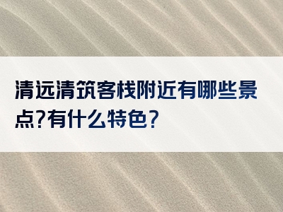 清远清筑客栈附近有哪些景点？有什么特色？