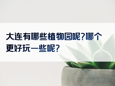 大连有哪些植物园呢？哪个更好玩一些呢？