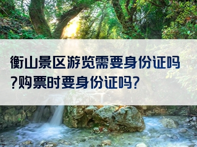 衡山景区游览需要身份证吗？购票时要身份证吗？