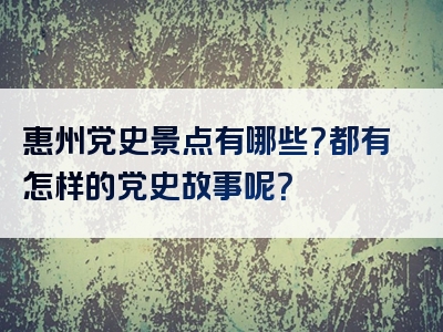 惠州党史景点有哪些？都有怎样的党史故事呢？