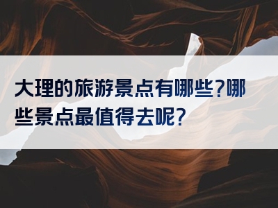 大理的旅游景点有哪些？哪些景点最值得去呢？