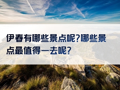 伊春有哪些景点呢？哪些景点最值得一去呢？