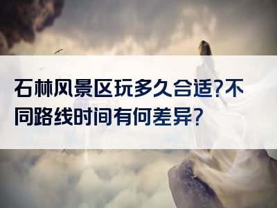 石林风景区玩多久合适？不同路线时间有何差异？