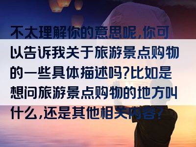 不太理解你的意思呢，你可以告诉我关于旅游景点购物的一些具体描述吗？比如是想问旅游景点购物的地方叫什么，还是其他相关内容？