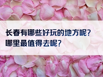 长春有哪些好玩的地方呢？哪里最值得去呢？