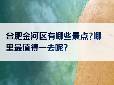 合肥金河区有哪些景点？哪里最值得一去呢？