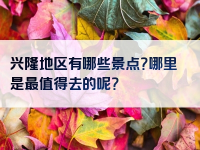 兴隆地区有哪些景点？哪里是最值得去的呢？