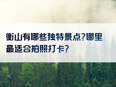 衡山有哪些独特景点？哪里最适合拍照打卡？