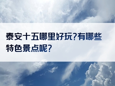 泰安十五哪里好玩？有哪些特色景点呢？