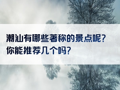 潮汕有哪些著称的景点呢？你能推荐几个吗？