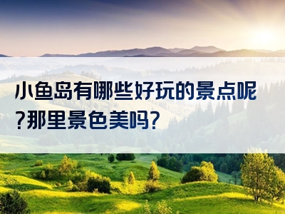 小鱼岛有哪些好玩的景点呢？那里景色美吗？