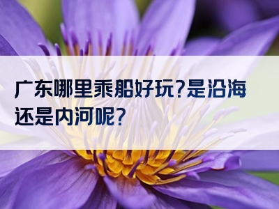 广东哪里乘船好玩？是沿海还是内河呢？