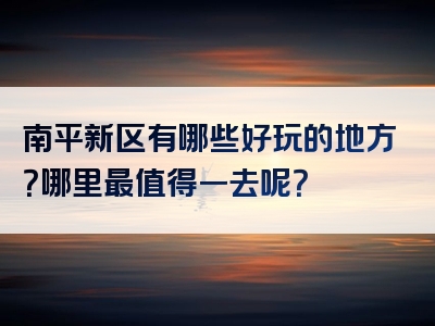 南平新区有哪些好玩的地方？哪里最值得一去呢？