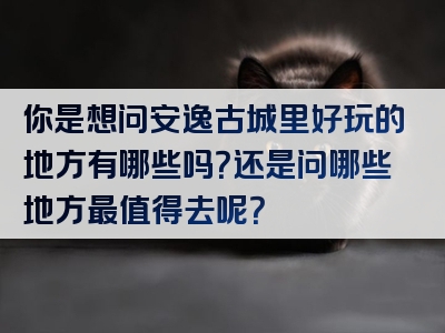 你是想问安逸古城里好玩的地方有哪些吗？还是问哪些地方最值得去呢？