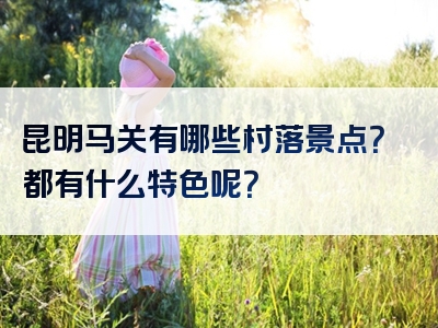 昆明马关有哪些村落景点？都有什么特色呢？