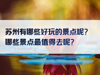 苏州有哪些好玩的景点呢？哪些景点最值得去呢？