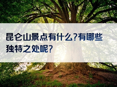 昆仑山景点有什么？有哪些独特之处呢？