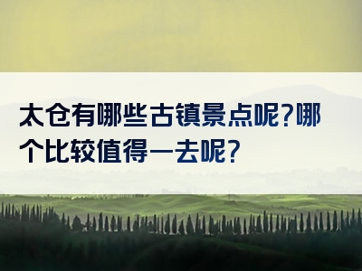 太仓有哪些古镇景点呢？哪个比较值得一去呢？